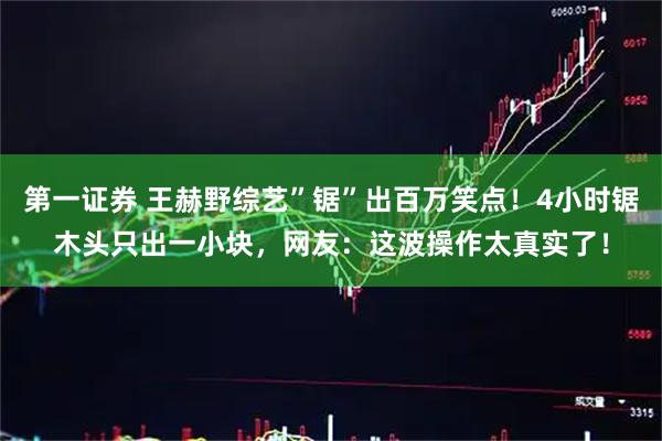 第一证券 王赫野综艺”锯”出百万笑点！4小时锯木头只出一小块，网友：这波操作太真实了！