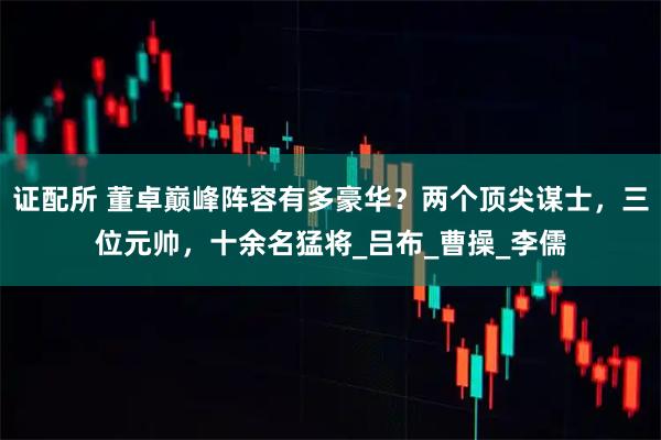 证配所 董卓巅峰阵容有多豪华？两个顶尖谋士，三位元帅，十余名猛将_吕布_曹操_李儒