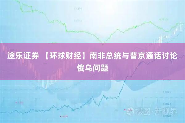 途乐证券 【环球财经】南非总统与普京通话讨论俄乌问题