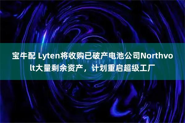 宝牛配 Lyten将收购已破产电池公司Northvolt大量剩余资产，计划重启超级工厂