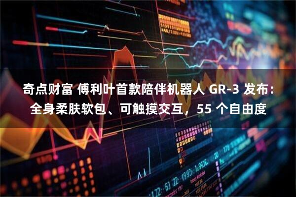 奇点财富 傅利叶首款陪伴机器人 GR-3 发布：全身柔肤软包、可触摸交互，55 个自由度