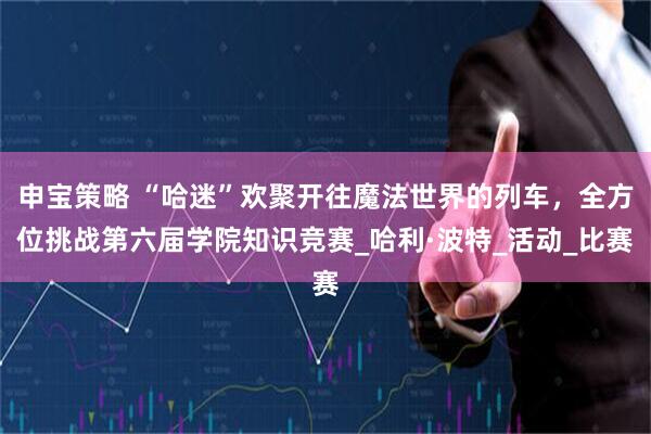 申宝策略 “哈迷”欢聚开往魔法世界的列车，全方位挑战第六届学院知识竞赛_哈利·波特_活动_比赛