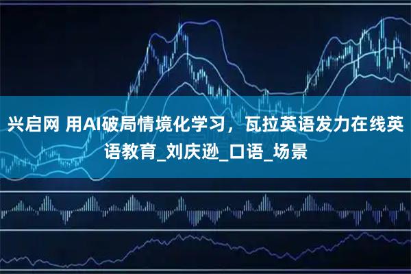 兴启网 用AI破局情境化学习，瓦拉英语发力在线英语教育_刘庆逊_口语_场景