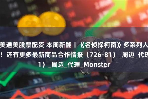 美通美股票配资 本周新翻丨《名侦探柯南》多系列人气商品再贩！还有更多最新商品合作情报（726-81）_周边_代理_Monster