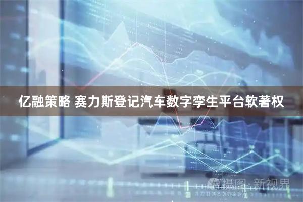 亿融策略 赛力斯登记汽车数字孪生平台软著权
