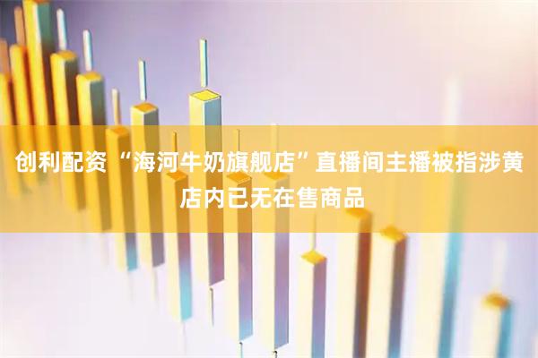创利配资 “海河牛奶旗舰店”直播间主播被指涉黄 店内已无在售商品