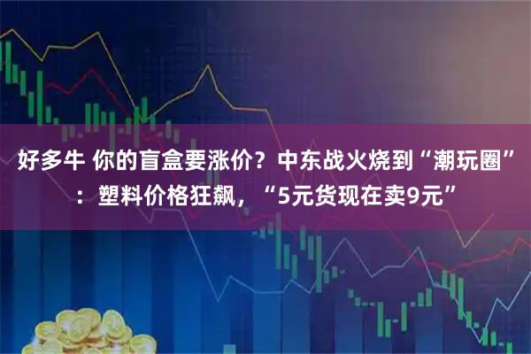 好多牛 你的盲盒要涨价?中东战火烧到“潮玩圈”:塑料价格狂飙,“5元货现在卖9元”