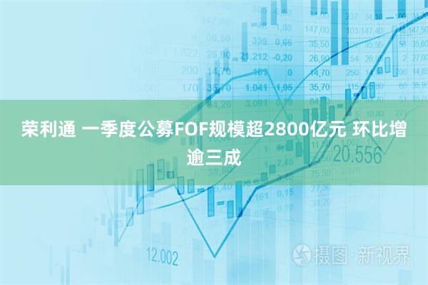 荣利通 一季度公募FOF规模超2800亿元 环比增逾三成