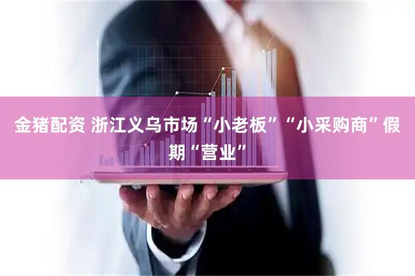 金猪配资 浙江义乌市场“小老板”“小采购商”假期“营业”
