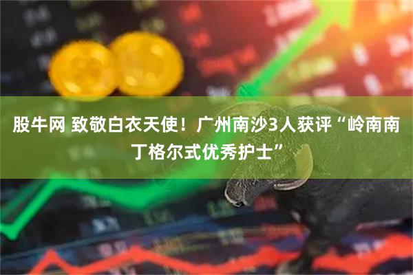 股牛网 致敬白衣天使！广州南沙3人获评“岭南南丁格尔式优秀护士”