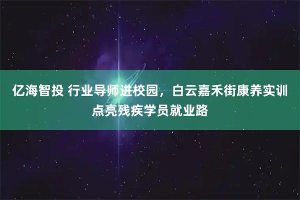 亿海智投 行业导师进校园，白云嘉禾街康养实训点亮残疾学员就业路