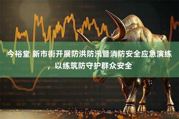 今裕堂 新市街开展防洪防汛暨消防安全应急演练，以练筑防守护群众安全
