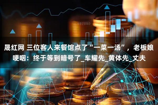 晟红网 三位客人来餐馆点了“一菜一汤”,老板娘哽咽:终于等到暗号了_车耀先_黄体先_丈夫