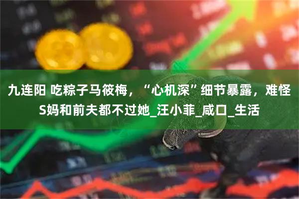 九连阳 吃粽子马筱梅，“心机深”细节暴露，难怪S妈和前夫都不过她_汪小菲_咸口_生活
