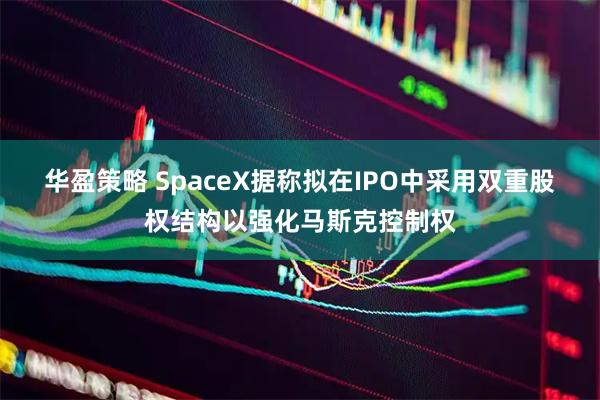 华盈策略 SpaceX据称拟在IPO中采用双重股权结构以强化马斯克控制权