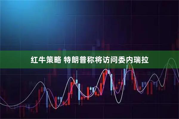红牛策略 特朗普称将访问委内瑞拉