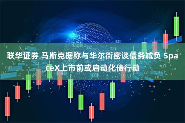 联华证券 马斯克据称与华尔街密谈债务减负 SpaceX上市前或启动化债行动