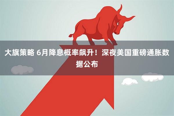 大旗策略 6月降息概率飙升！深夜美国重磅通胀数据公布