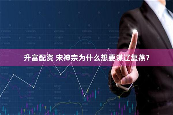 升富配资 宋神宗为什么想要谋辽复燕？