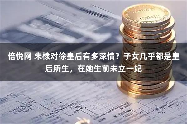 倍悦网 朱棣对徐皇后有多深情？子女几乎都是皇后所生，在她生前未立一妃
