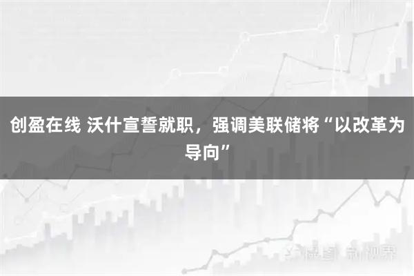 创盈在线 沃什宣誓就职，强调美联储将“以改革为导向”