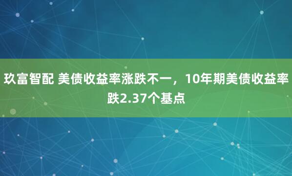 玖富智配 美债收益率涨跌不一，10年期美债收益率跌2.37个基点