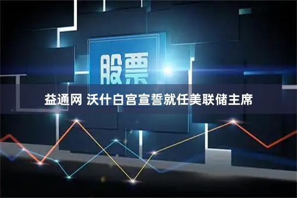 益通网 沃什白宫宣誓就任美联储主席