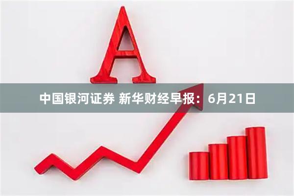中国银河证券 新华财经早报：6月21日