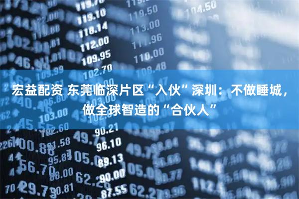 宏益配资 东莞临深片区“入伙”深圳：不做睡城，做全球智造的“合伙人”