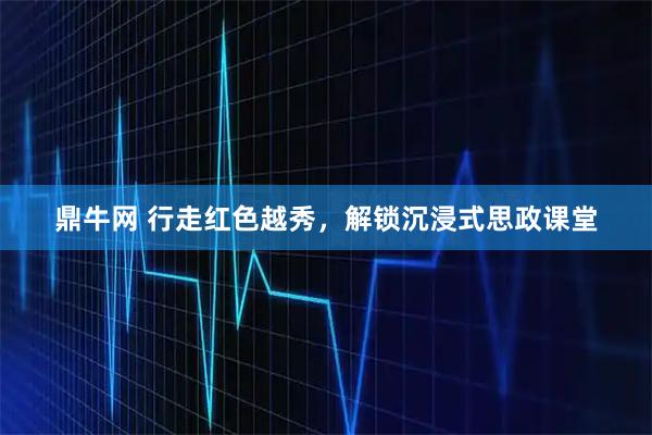 鼎牛网 行走红色越秀，解锁沉浸式思政课堂