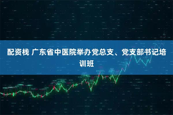 配资栈 广东省中医院举办党总支、党支部书记培训班
