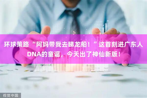环球策路 “阿妈带我去睇龙船！”这首刻进广东人DNA的童谣，今天出了神仙新版！