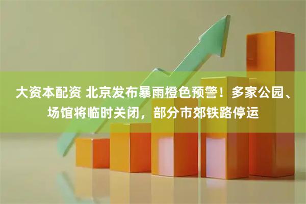 大资本配资 北京发布暴雨橙色预警!多家公园、场馆将临时关闭,部分市郊铁路停运