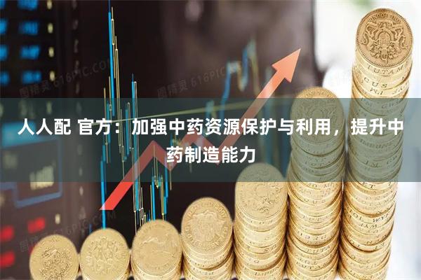 人人配 官方：加强中药资源保护与利用，提升中药制造能力