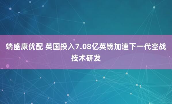 端盛康优配 英国投入7.08亿英镑加速下一代空战技术研发