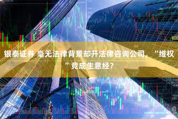 银泰证券 毫无法律背景却开法律咨询公司，“维权”竟成生意经？