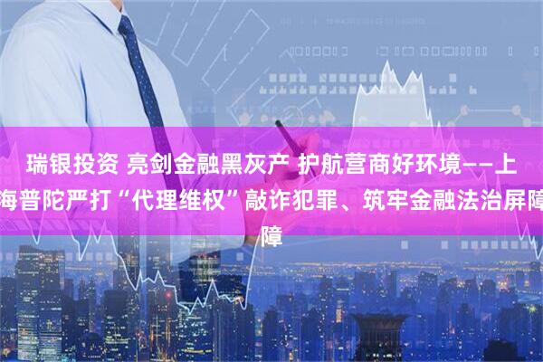 瑞银投资 亮剑金融黑灰产 护航营商好环境——上海普陀严打“代理维权”敲诈犯罪、筑牢金融法治屏障