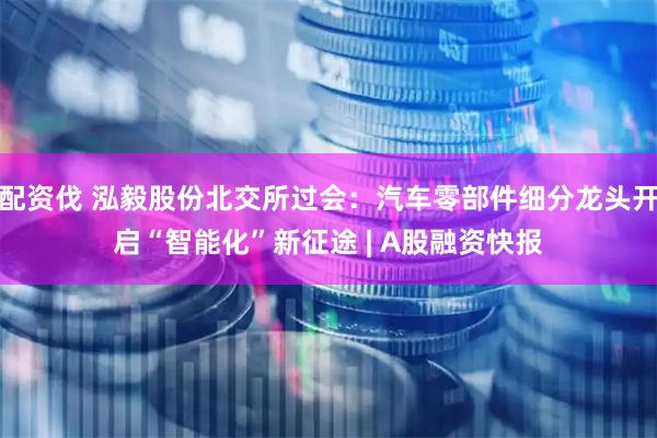 配资伐 泓毅股份北交所过会：汽车零部件细分龙头开启“智能化”新征途 | A股融资快报