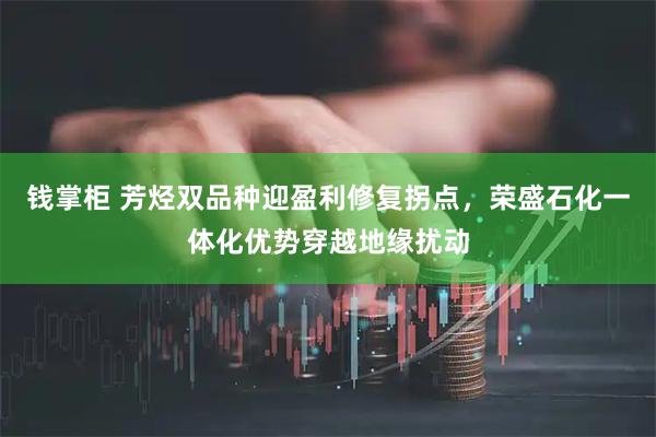 钱掌柜 芳烃双品种迎盈利修复拐点，荣盛石化一体化优势穿越地缘扰动